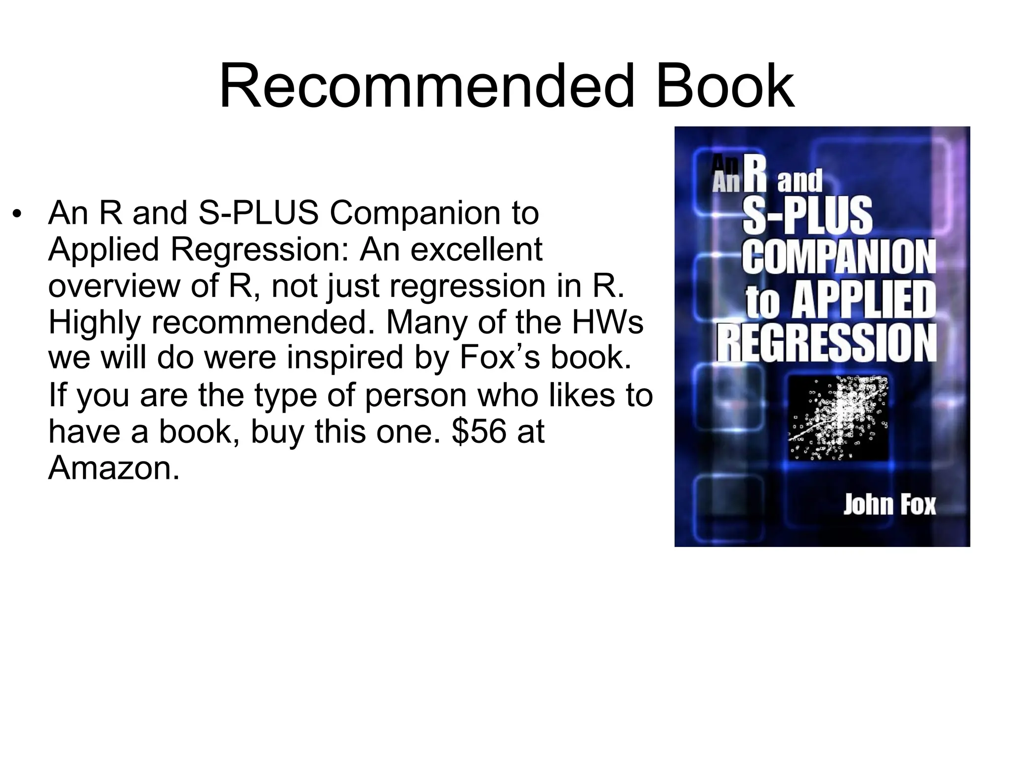 Recommended Book
• An R and S-PLUS Companion to
Applied Regression: An excellent
overview of R, not just regression in R.
Highly recommended. Many of the HWs
we will do were inspired by Fox’s book.
If you are the type of person who likes to
have a book, buy this one. $56 at
Amazon.
 