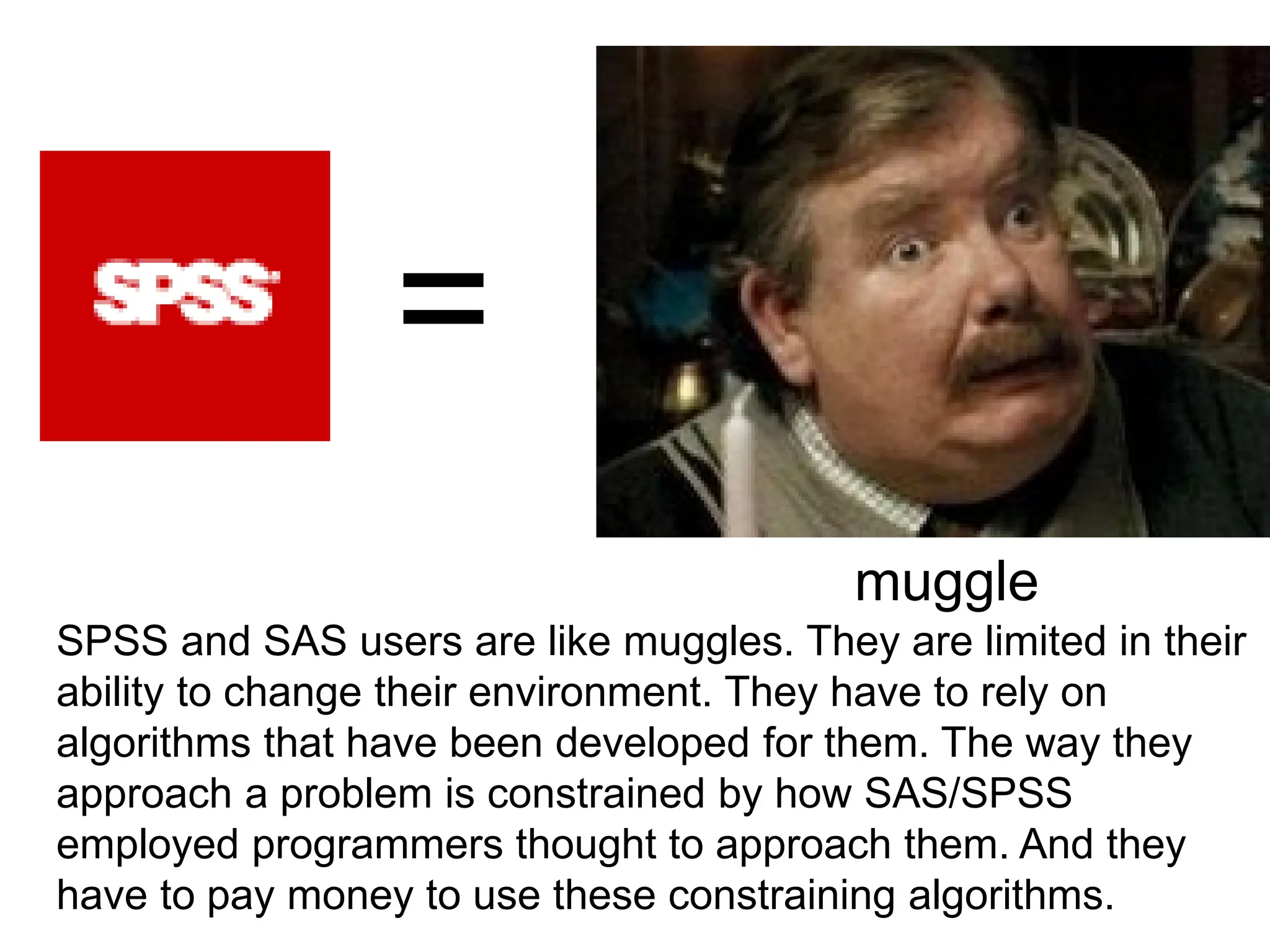 =
muggle
SPSS and SAS users are like muggles. They are limited in their
ability to change their environment. They have to rely on
algorithms that have been developed for them. The way they
approach a problem is constrained by how SAS/SPSS
employed programmers thought to approach them. And they
have to pay money to use these constraining algorithms.
 