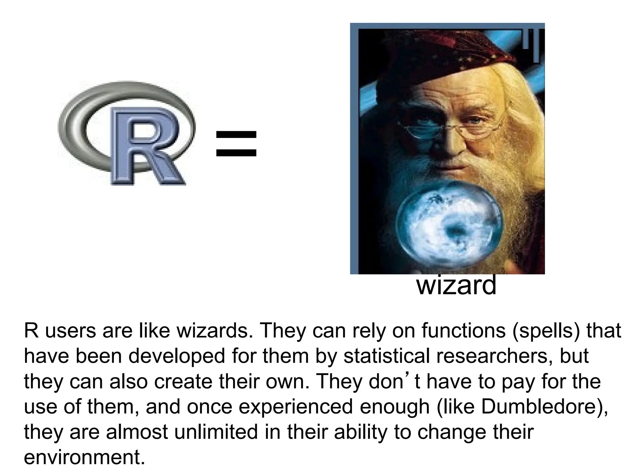 =
wizard
R users are like wizards. They can rely on functions (spells) that
have been developed for them by statistical researchers, but
they can also create their own. They don’t have to pay for the
use of them, and once experienced enough (like Dumbledore),
they are almost unlimited in their ability to change their
environment.
 