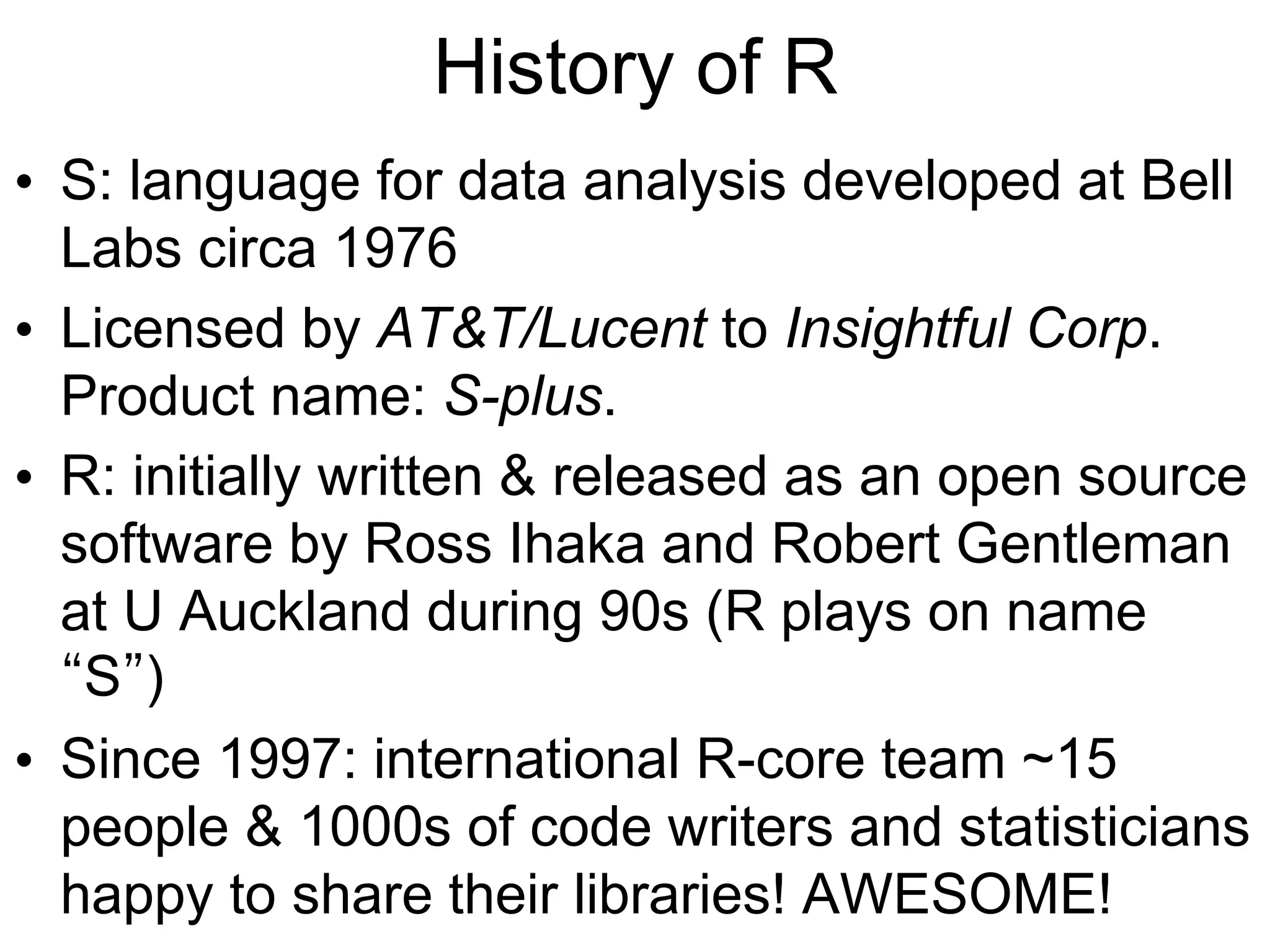 History of R
• S: language for data analysis developed at Bell
Labs circa 1976
• Licensed by AT&T/Lucent to Insightful Corp.
Product name: S-plus.
• R: initially written & released as an open source
software by Ross Ihaka and Robert Gentleman
at U Auckland during 90s (R plays on name
“S”)
• Since 1997: international R-core team ~15
people & 1000s of code writers and statisticians
happy to share their libraries! AWESOME!
 
