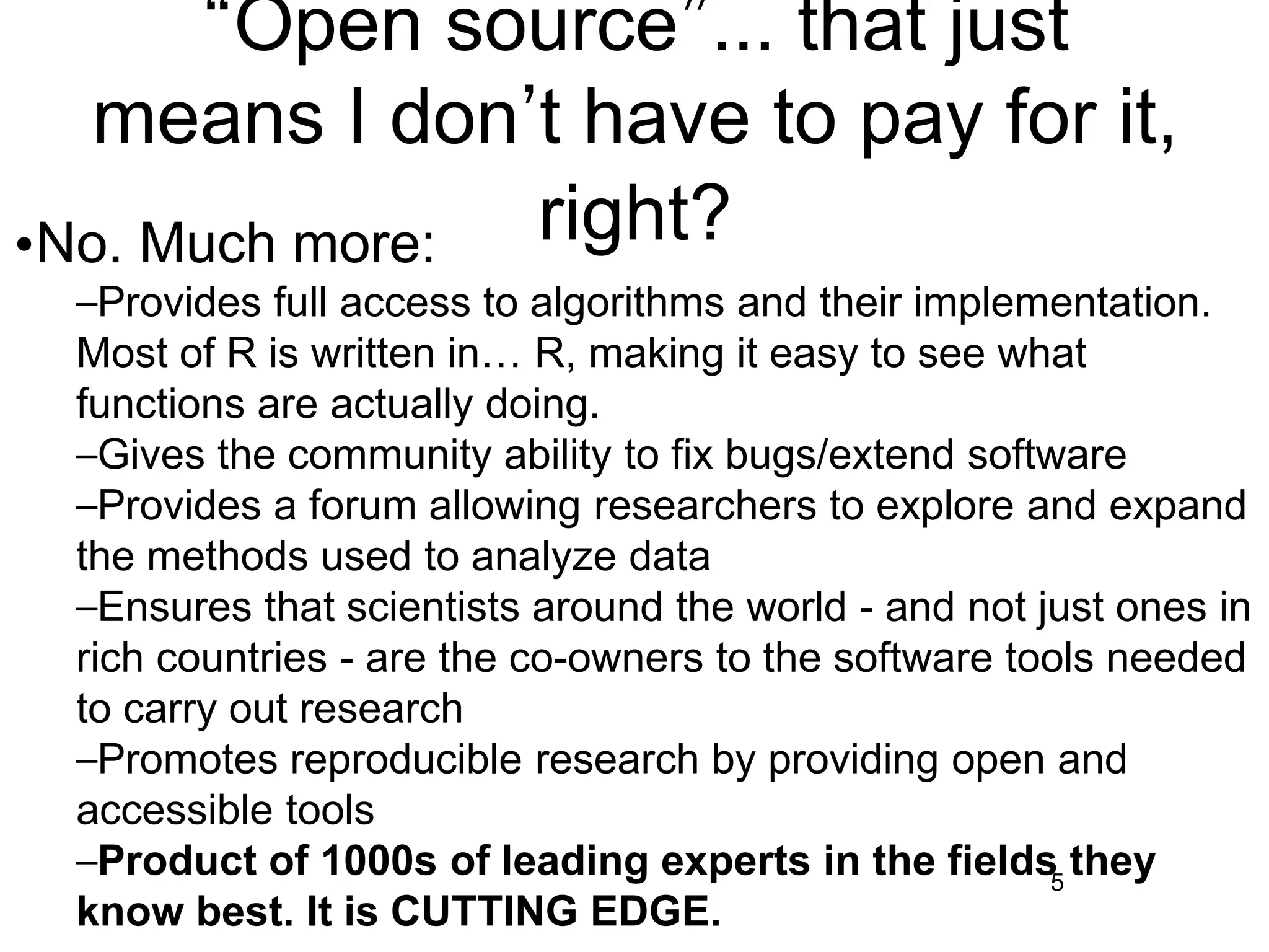 “Open source”... that just
means I don’t have to pay for it,
right?
5
•No. Much more:
–Provides full access to algorithms and their implementation.
Most of R is written in… R, making it easy to see what
functions are actually doing.
–Gives the community ability to fix bugs/extend software
–Provides a forum allowing researchers to explore and expand
the methods used to analyze data
–Ensures that scientists around the world - and not just ones in
rich countries - are the co-owners to the software tools needed
to carry out research
–Promotes reproducible research by providing open and
accessible tools
–Product of 1000s of leading experts in the fields they
know best. It is CUTTING EDGE.
 