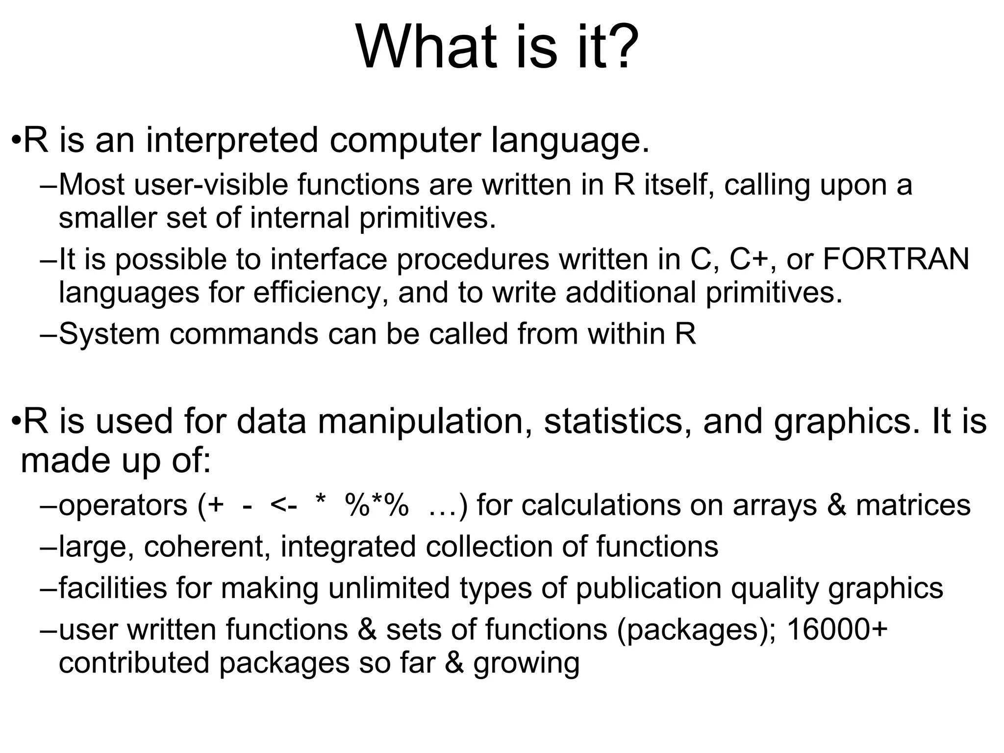 What is it?
•R is an interpreted computer language.
–Most user-visible functions are written in R itself, calling upon a
smaller set of internal primitives.
–It is possible to interface procedures written in C, C+, or FORTRAN
languages for efficiency, and to write additional primitives.
–System commands can be called from within R
•R is used for data manipulation, statistics, and graphics. It is
made up of:
–operators (+ - <- * %*% …) for calculations on arrays & matrices
–large, coherent, integrated collection of functions
–facilities for making unlimited types of publication quality graphics
–user written functions & sets of functions (packages); 16000+
contributed packages so far & growing
 