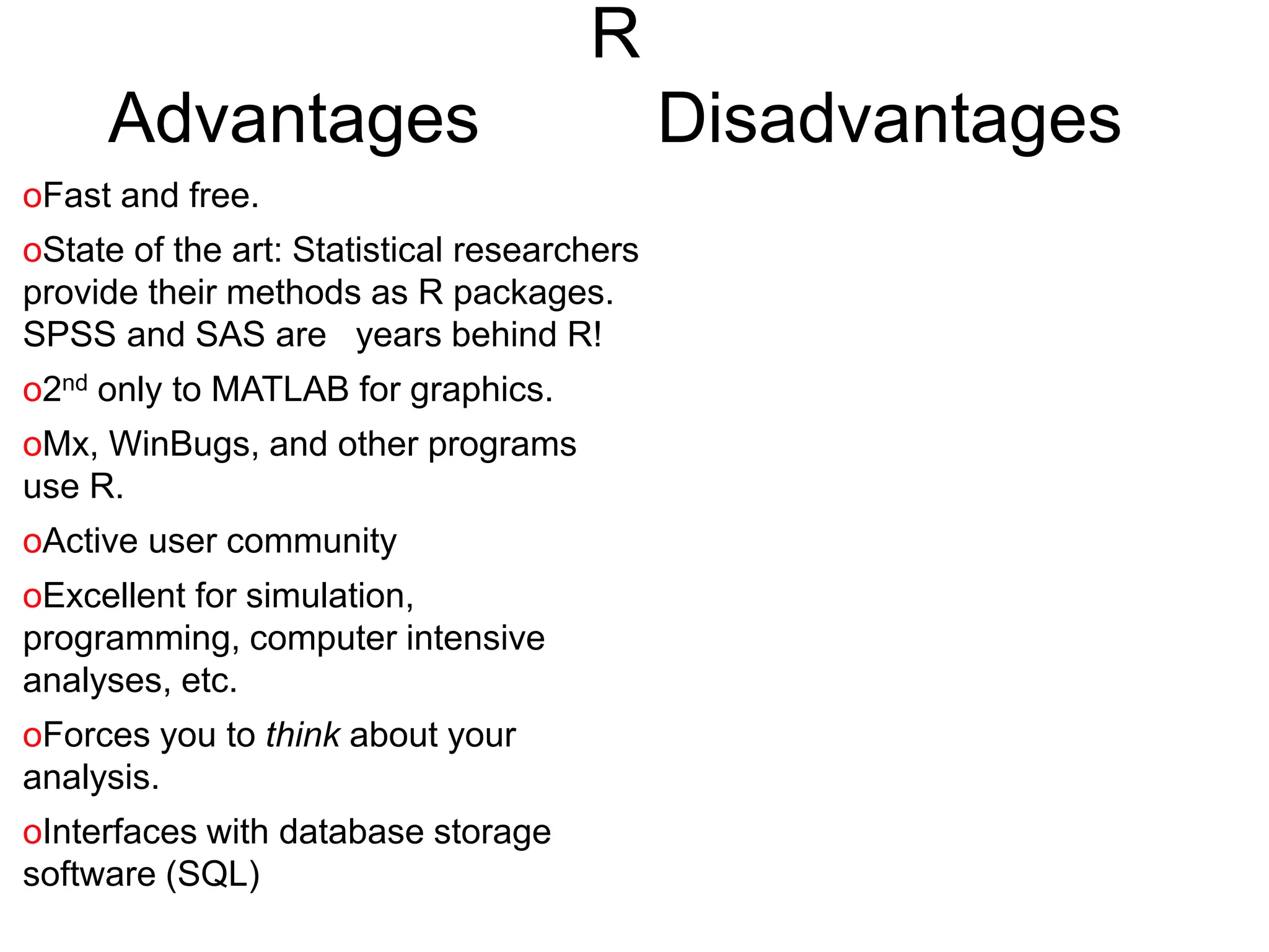 R
Advantages Disadvantages
oFast and free.
oState of the art: Statistical researchers
provide their methods as R packages.
SPSS and SAS are years behind R!
o2nd only to MATLAB for graphics.
oMx, WinBugs, and other programs
use R.
oActive user community
oExcellent for simulation,
programming, computer intensive
analyses, etc.
oForces you to think about your
analysis.
oInterfaces with database storage
software (SQL)
 