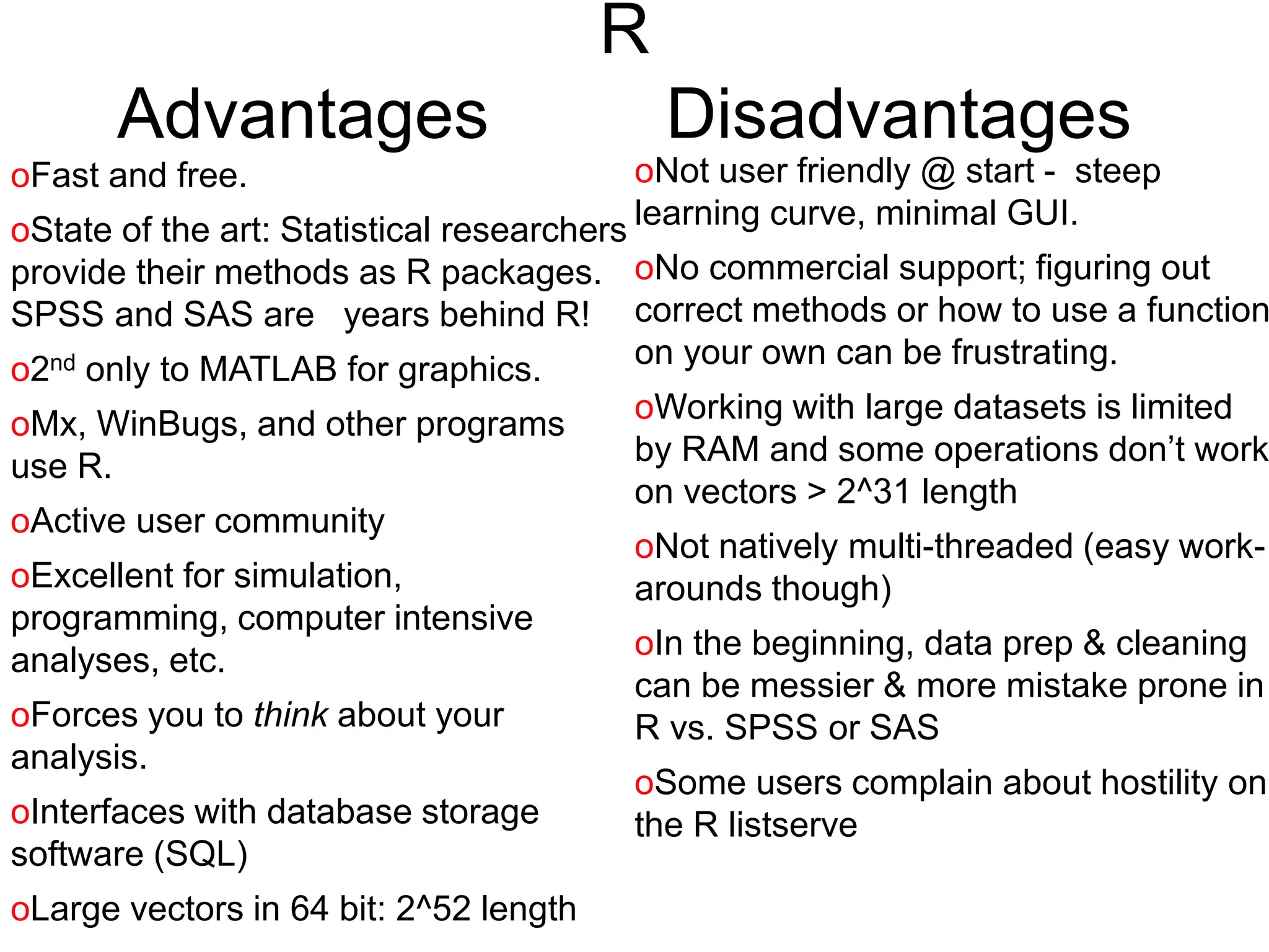R
Advantages Disadvantages
oNot user friendly @ start - steep
learning curve, minimal GUI.
oNo commercial support; figuring out
correct methods or how to use a function
on your own can be frustrating.
oWorking with large datasets is limited
by RAM and some operations don’t work
on vectors > 2^31 length
oNot natively multi-threaded (easy work-
arounds though)
oIn the beginning, data prep & cleaning
can be messier & more mistake prone in
R vs. SPSS or SAS
oSome users complain about hostility on
the R listserve
oFast and free.
oState of the art: Statistical researchers
provide their methods as R packages.
SPSS and SAS are years behind R!
o2nd only to MATLAB for graphics.
oMx, WinBugs, and other programs
use R.
oActive user community
oExcellent for simulation,
programming, computer intensive
analyses, etc.
oForces you to think about your
analysis.
oInterfaces with database storage
software (SQL)
oLarge vectors in 64 bit: 2^52 length
 