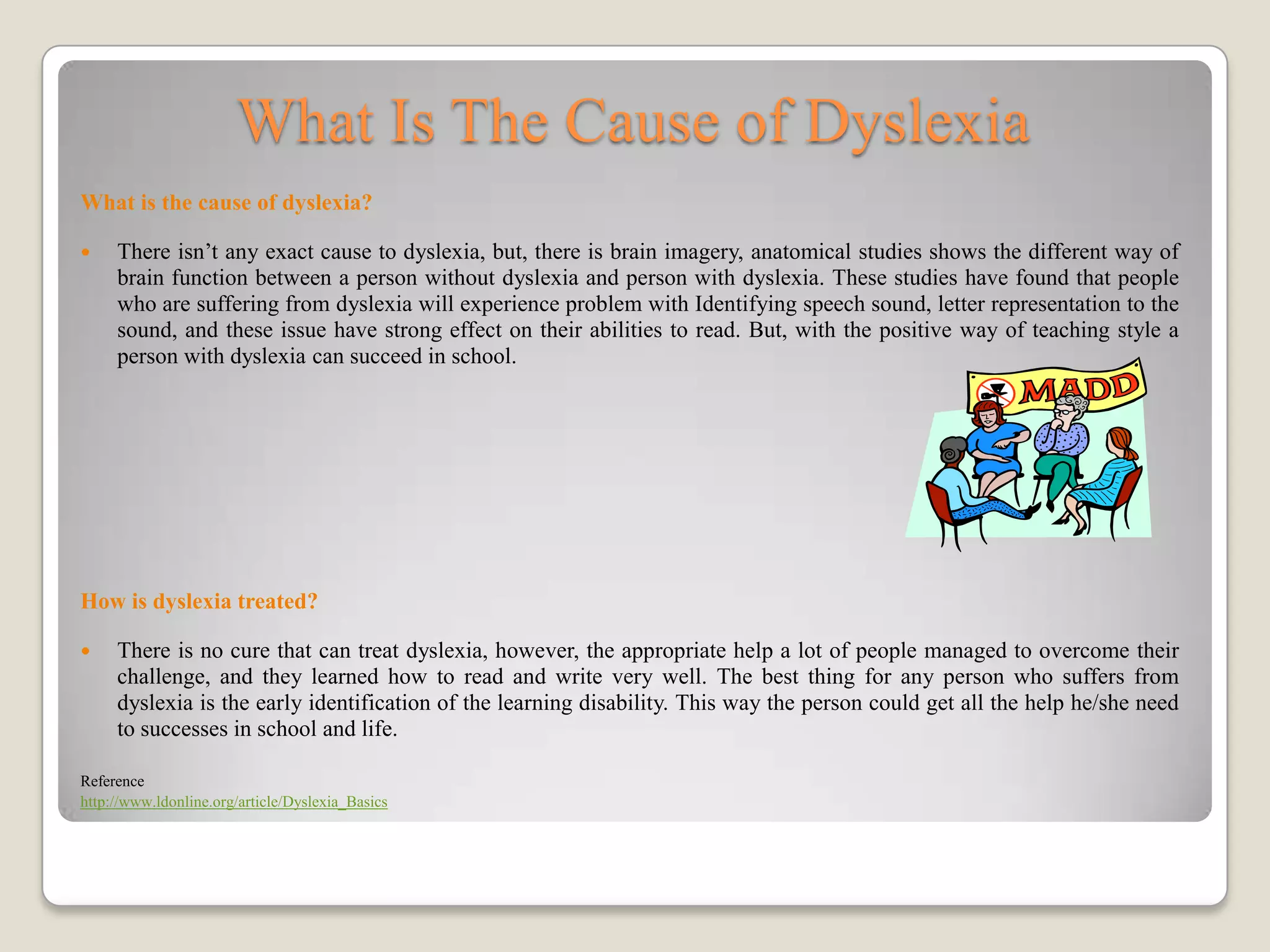 What Is The Cause of Dyslexia
What is the cause of dyslexia?

    There isn’t any exact cause to dyslexia, but, there is brain imagery, anatomical studies shows the different way of
     brain function between a person without dyslexia and person with dyslexia. These studies have found that people
     who are suffering from dyslexia will experience problem with Identifying speech sound, letter representation to the
     sound, and these issue have strong effect on their abilities to read. But, with the positive way of teaching style a
     person with dyslexia can succeed in school.




How is dyslexia treated?

    There is no cure that can treat dyslexia, however, the appropriate help a lot of people managed to overcome their
     challenge, and they learned how to read and write very well. The best thing for any person who suffers from
     dyslexia is the early identification of the learning disability. This way the person could get all the help he/she need
     to successes in school and life.

Reference
http://www.ldonline.org/article/Dyslexia_Basics
 