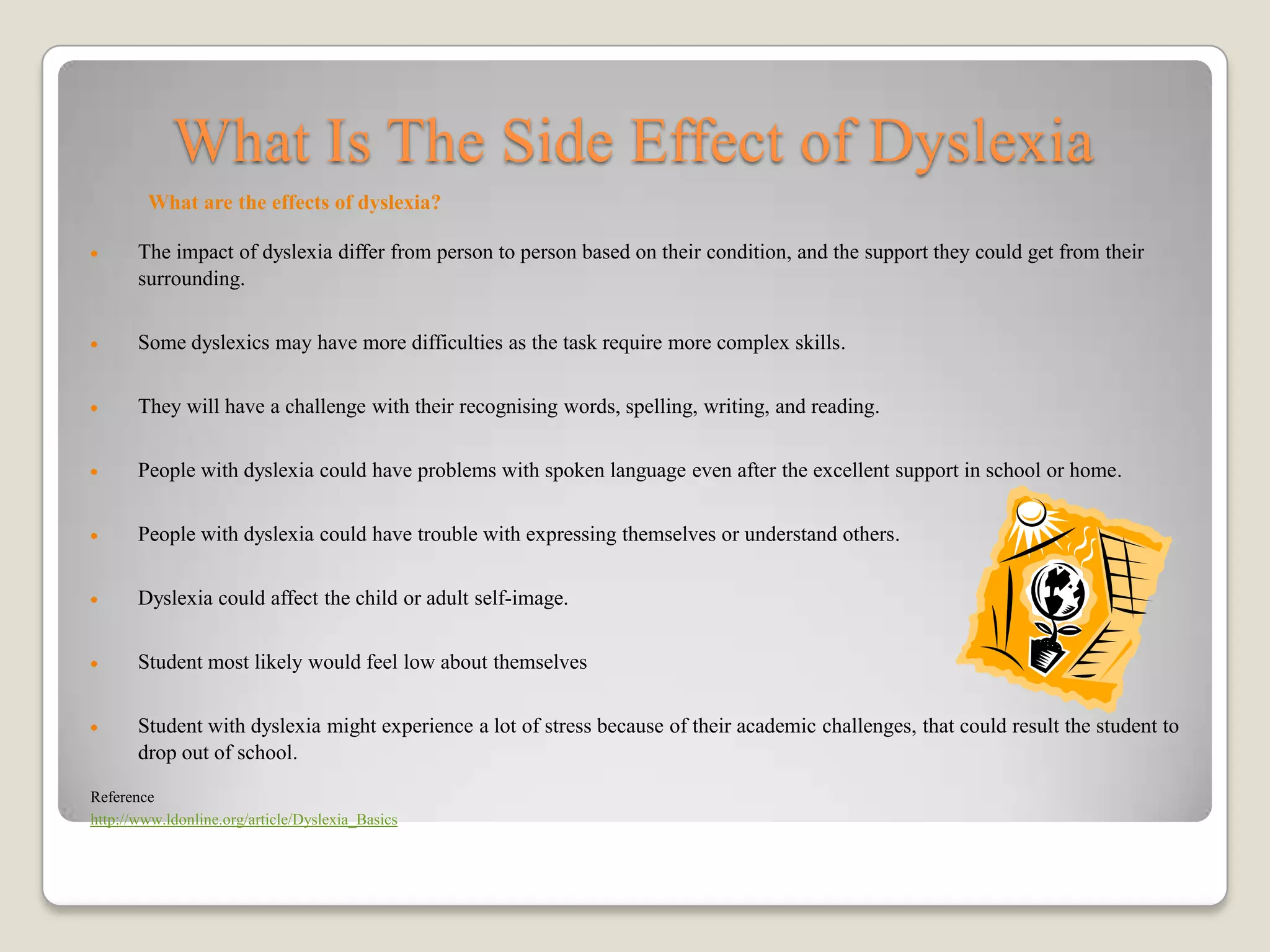 What Is The Side Effect of Dyslexia
        What are the effects of dyslexia?

       The impact of dyslexia differ from person to person based on their condition, and the support they could get from their
       surrounding.


       Some dyslexics may have more difficulties as the task require more complex skills.


       They will have a challenge with their recognising words, spelling, writing, and reading.


       People with dyslexia could have problems with spoken language even after the excellent support in school or home.


       People with dyslexia could have trouble with expressing themselves or understand others.


       Dyslexia could affect the child or adult self-image.


       Student most likely would feel low about themselves


       Student with dyslexia might experience a lot of stress because of their academic challenges, that could result the student to
       drop out of school.

Reference
http://www.ldonline.org/article/Dyslexia_Basics
 