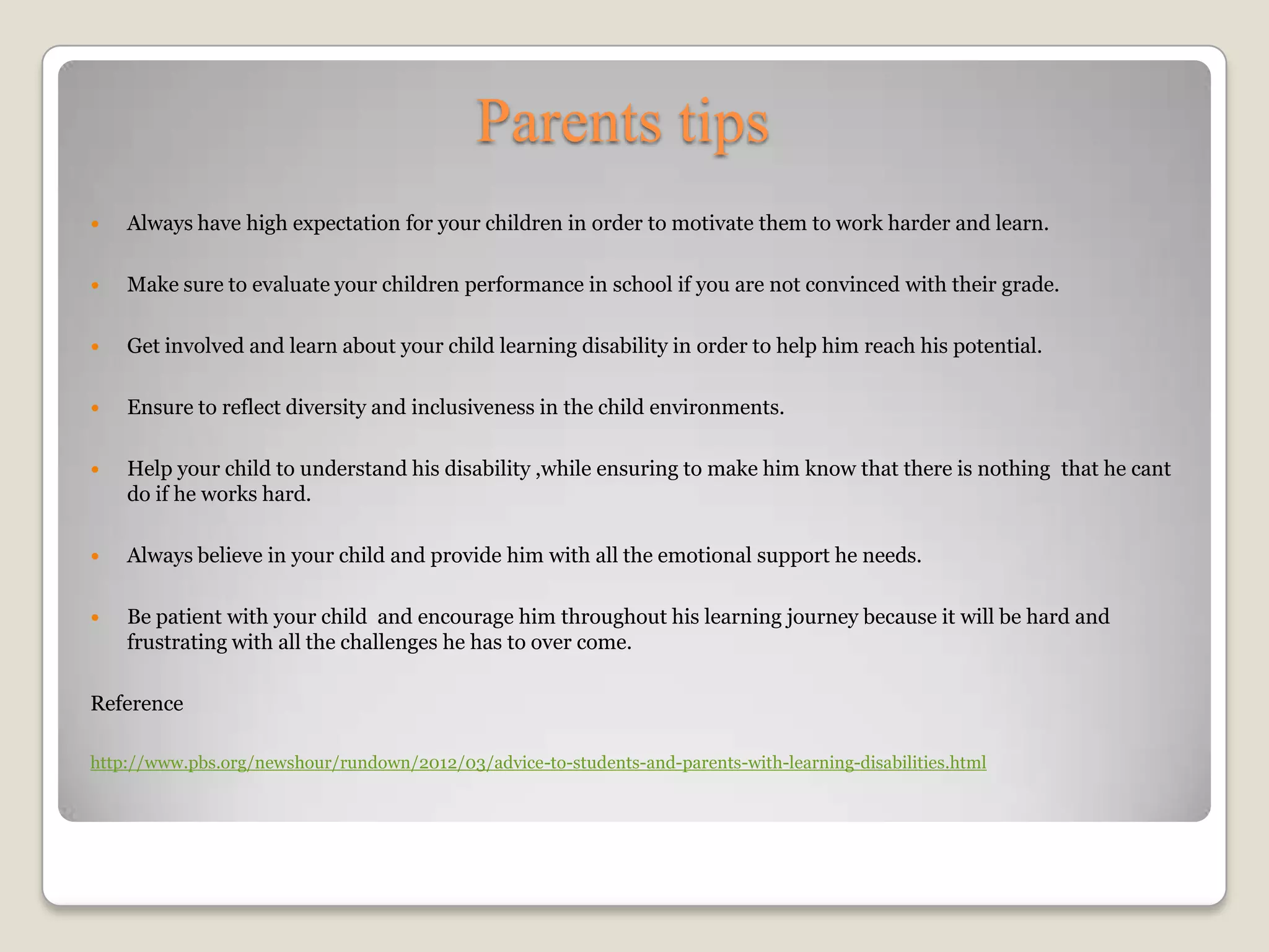 Parents tips
   Always have high expectation for your children in order to motivate them to work harder and learn.

   Make sure to evaluate your children performance in school if you are not convinced with their grade.

   Get involved and learn about your child learning disability in order to help him reach his potential.

   Ensure to reflect diversity and inclusiveness in the child environments.

   Help your child to understand his disability ,while ensuring to make him know that there is nothing that he cant
    do if he works hard.

   Always believe in your child and provide him with all the emotional support he needs.

   Be patient with your child and encourage him throughout his learning journey because it will be hard and
    frustrating with all the challenges he has to over come.

Reference

http://www.pbs.org/newshour/rundown/2012/03/advice-to-students-and-parents-with-learning-disabilities.html
 