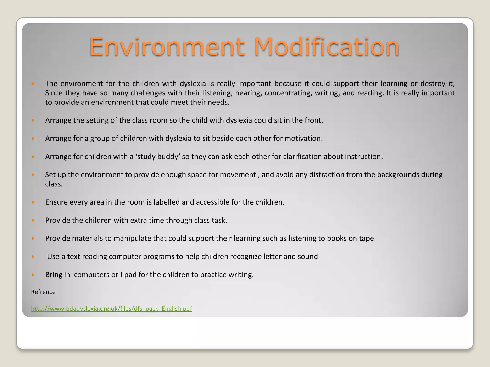 Environment Modification
   The environment for the children with dyslexia is really important because it could support their learning or destroy it,
    Since they have so many challenges with their listening, hearing, concentrating, writing, and reading. It is really important
    to provide an environment that could meet their needs.

   Arrange the setting of the class room so the child with dyslexia could sit in the front.

   Arrange for a group of children with dyslexia to sit beside each other for motivation.

   Arrange for children with a ‘study buddy’ so they can ask each other for clarification about instruction.

   Set up the environment to provide enough space for movement , and avoid any distraction from the backgrounds during
    class.

   Ensure every area in the room is labelled and accessible for the children.

   Provide the children with extra time through class task.

   Provide materials to manipulate that could support their learning such as listening to books on tape

    Use a text reading computer programs to help children recognize letter and sound

   Bring in computers or I pad for the children to practice writing.

Refrence

http://www.bdadyslexia.org.uk/files/dfs_pack_English.pdf
 