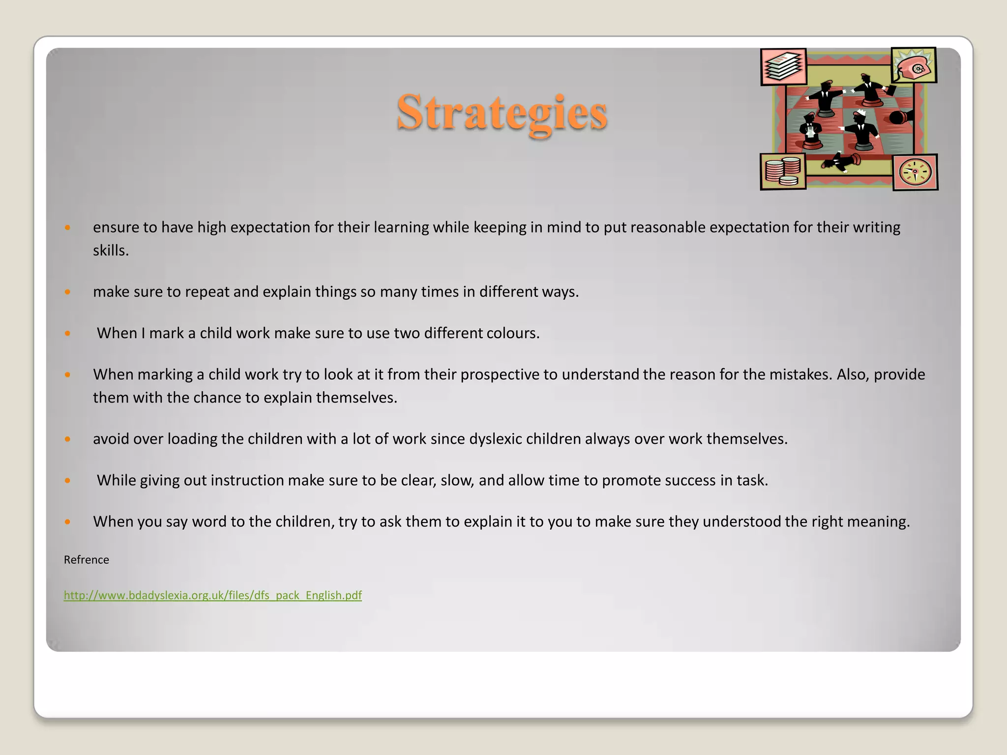 Strategies

    ensure to have high expectation for their learning while keeping in mind to put reasonable expectation for their writing
     skills.

    make sure to repeat and explain things so many times in different ways.

     When I mark a child work make sure to use two different colours.

    When marking a child work try to look at it from their prospective to understand the reason for the mistakes. Also, provide
     them with the chance to explain themselves.

    avoid over loading the children with a lot of work since dyslexic children always over work themselves.

     While giving out instruction make sure to be clear, slow, and allow time to promote success in task.

    When you say word to the children, try to ask them to explain it to you to make sure they understood the right meaning.

Refrence

http://www.bdadyslexia.org.uk/files/dfs_pack_English.pdf
 