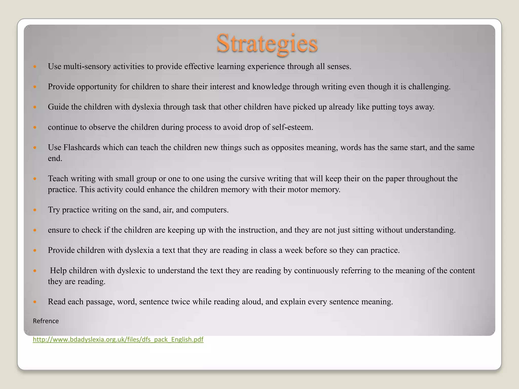 Strategies
   Use multi-sensory activities to provide effective learning experience through all senses.

   Provide opportunity for children to share their interest and knowledge through writing even though it is challenging.

   Guide the children with dyslexia through task that other children have picked up already like putting toys away.

   continue to observe the children during process to avoid drop of self-esteem.

   Use Flashcards which can teach the children new things such as opposites meaning, words has the same start, and the same
    end.

   Teach writing with small group or one to one using the cursive writing that will keep their on the paper throughout the
    practice. This activity could enhance the children memory with their motor memory.

   Try practice writing on the sand, air, and computers.

   ensure to check if the children are keeping up with the instruction, and they are not just sitting without understanding.

   Provide children with dyslexia a text that they are reading in class a week before so they can practice.

    Help children with dyslexic to understand the text they are reading by continuously referring to the meaning of the content
    they are reading.

   Read each passage, word, sentence twice while reading aloud, and explain every sentence meaning.

Refrence

http://www.bdadyslexia.org.uk/files/dfs_pack_English.pdf
 