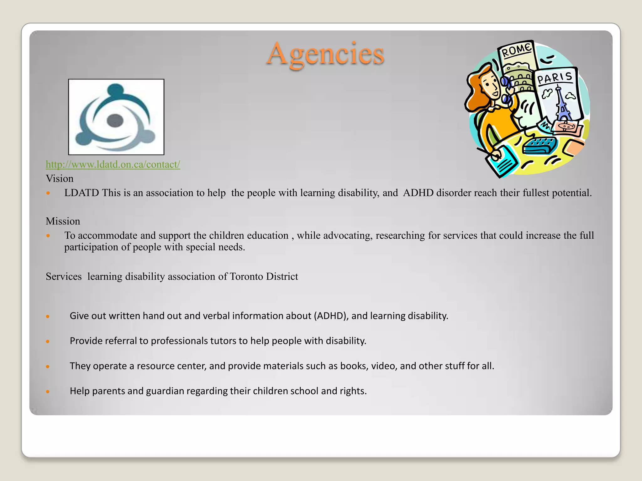 Agencies


http://www.ldatd.on.ca/contact/
Vision
    LDATD This is an association to help the people with learning disability, and ADHD disorder reach their fullest potential.

Mission
  To accommodate and support the children education , while advocating, researching for services that could increase the full
   participation of people with special needs.

Services learning disability association of Toronto District


     Give out written hand out and verbal information about (ADHD), and learning disability.

     Provide referral to professionals tutors to help people with disability.

     They operate a resource center, and provide materials such as books, video, and other stuff for all.

     Help parents and guardian regarding their children school and rights.
 