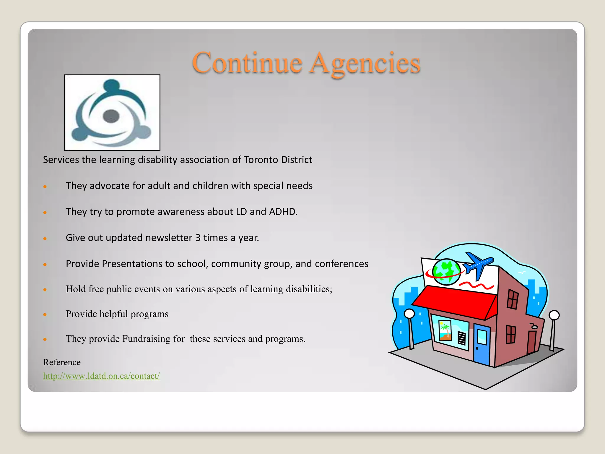 Continue Agencies


Services the learning disability association of Toronto District

      They advocate for adult and children with special needs

      They try to promote awareness about LD and ADHD.

      Give out updated newsletter 3 times a year.

      Provide Presentations to school, community group, and conferences

      Hold free public events on various aspects of learning disabilities;

      Provide helpful programs

      They provide Fundraising for these services and programs.

Reference
http://www.ldatd.on.ca/contact/
 