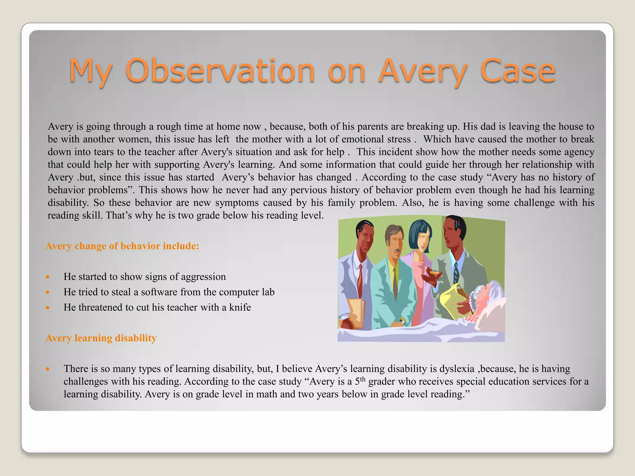 My Observation on Avery Case
Avery is going through a rough time at home now , because, both of his parents are breaking up. His dad is leaving the house to
be with another women, this issue has left the mother with a lot of emotional stress . Which have caused the mother to break
down into tears to the teacher after Avery's situation and ask for help . This incident show how the mother needs some agency
that could help her with supporting Avery's learning. And some information that could guide her through her relationship with
Avery .but, since this issue has started Avery’s behavior has changed . According to the case study “Avery has no history of
behavior problems”. This shows how he never had any pervious history of behavior problem even though he had his learning
disability. So these behavior are new symptoms caused by his family problem. Also, he is having some challenge with his
reading skill. That’s why he is two grade below his reading level.

Avery change of behavior include:

   He started to show signs of aggression
   He tried to steal a software from the computer lab
   He threatened to cut his teacher with a knife

Avery learning disability

   There is so many types of learning disability, but, I believe Avery’s learning disability is dyslexia ,because, he is having
    challenges with his reading. According to the case study “Avery is a 5th grader who receives special education services for a
    learning disability. Avery is on grade level in math and two years below in grade level reading.”
 