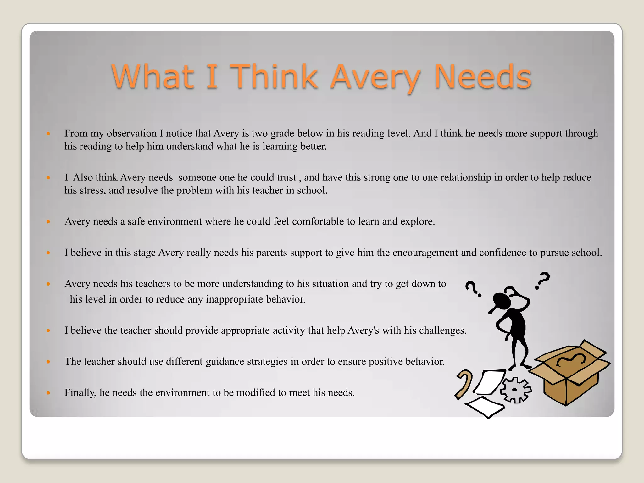 What I Think Avery Needs
   From my observation I notice that Avery is two grade below in his reading level. And I think he needs more support through
    his reading to help him understand what he is learning better.

   I Also think Avery needs someone one he could trust , and have this strong one to one relationship in order to help reduce
    his stress, and resolve the problem with his teacher in school.

   Avery needs a safe environment where he could feel comfortable to learn and explore.

   I believe in this stage Avery really needs his parents support to give him the encouragement and confidence to pursue school.

   Avery needs his teachers to be more understanding to his situation and try to get down to
     his level in order to reduce any inappropriate behavior.

   I believe the teacher should provide appropriate activity that help Avery's with his challenges.

   The teacher should use different guidance strategies in order to ensure positive behavior.

   Finally, he needs the environment to be modified to meet his needs.
 