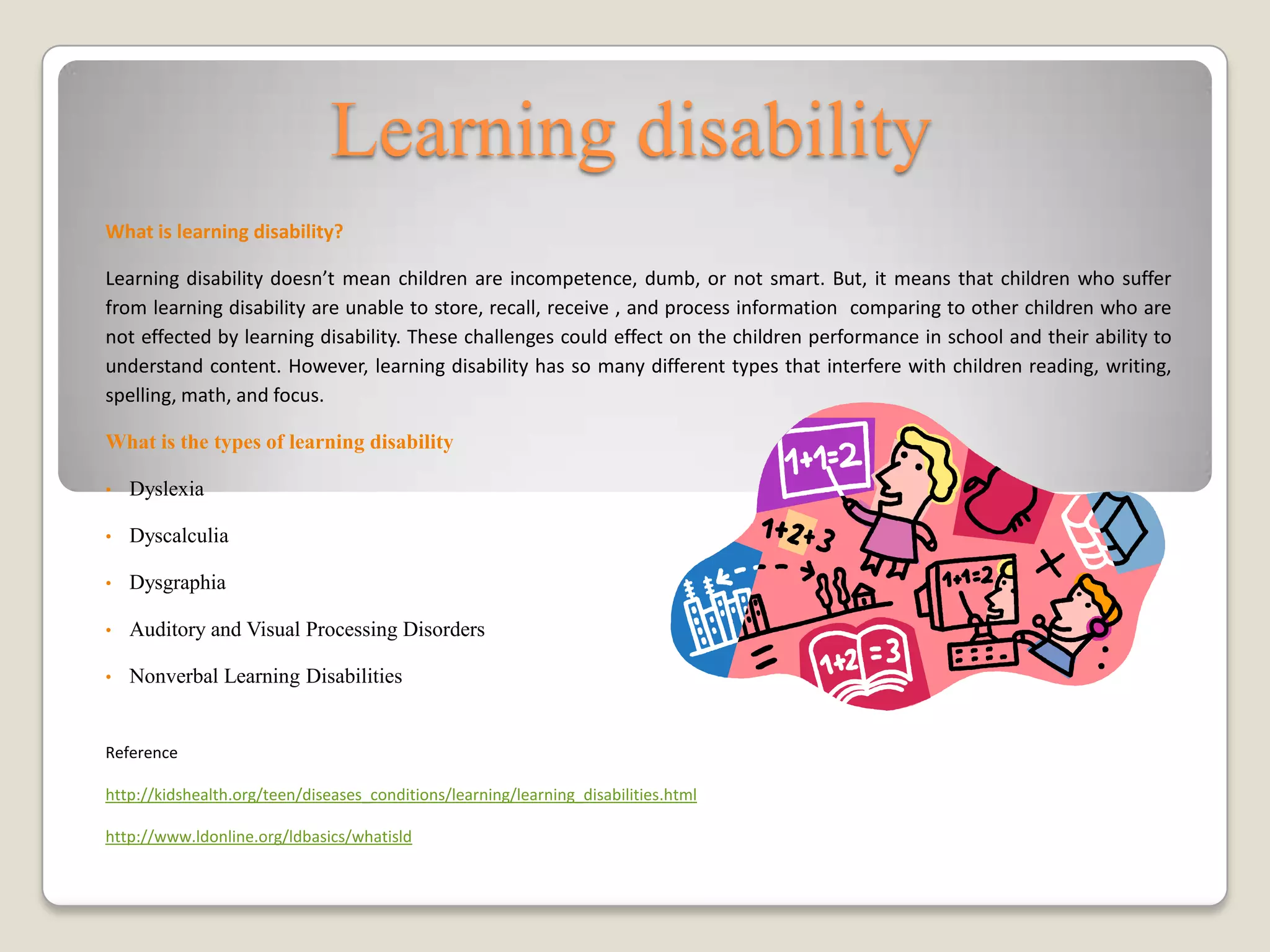 Learning disability
What is learning disability?

Learning disability doesn’t mean children are incompetence, dumb, or not smart. But, it means that children who suffer
from learning disability are unable to store, recall, receive , and process information comparing to other children who are
not effected by learning disability. These challenges could effect on the children performance in school and their ability to
understand content. However, learning disability has so many different types that interfere with children reading, writing,
spelling, math, and focus.

What is the types of learning disability

•   Dyslexia

•   Dyscalculia

•   Dysgraphia

•   Auditory and Visual Processing Disorders

•   Nonverbal Learning Disabilities


Reference

http://kidshealth.org/teen/diseases_conditions/learning/learning_disabilities.html

http://www.ldonline.org/ldbasics/whatisld
 