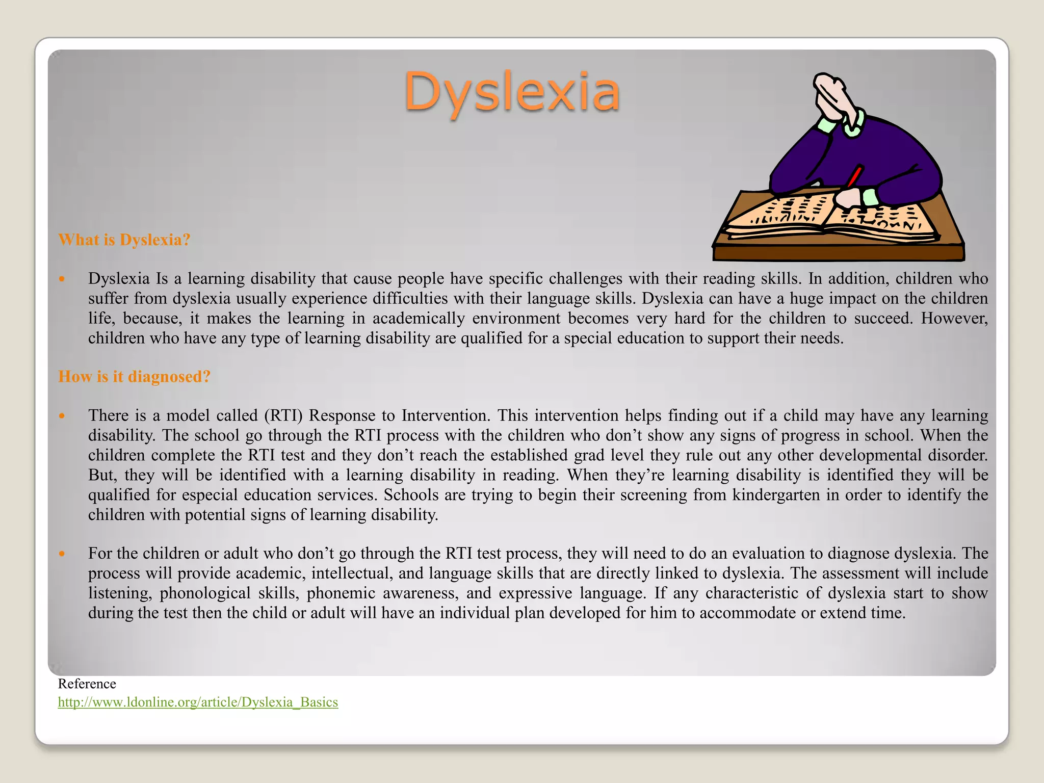 Dyslexia

What is Dyslexia?

    Dyslexia Is a learning disability that cause people have specific challenges with their reading skills. In addition, children who
     suffer from dyslexia usually experience difficulties with their language skills. Dyslexia can have a huge impact on the children
     life, because, it makes the learning in academically environment becomes very hard for the children to succeed. However,
     children who have any type of learning disability are qualified for a special education to support their needs.

How is it diagnosed?

    There is a model called (RTI) Response to Intervention. This intervention helps finding out if a child may have any learning
     disability. The school go through the RTI process with the children who don’t show any signs of progress in school. When the
     children complete the RTI test and they don’t reach the established grad level they rule out any other developmental disorder.
     But, they will be identified with a learning disability in reading. When they’re learning disability is identified they will be
     qualified for especial education services. Schools are trying to begin their screening from kindergarten in order to identify the
     children with potential signs of learning disability.

    For the children or adult who don’t go through the RTI test process, they will need to do an evaluation to diagnose dyslexia. The
     process will provide academic, intellectual, and language skills that are directly linked to dyslexia. The assessment will include
     listening, phonological skills, phonemic awareness, and expressive language. If any characteristic of dyslexia start to show
     during the test then the child or adult will have an individual plan developed for him to accommodate or extend time.



Reference
http://www.ldonline.org/article/Dyslexia_Basics
 