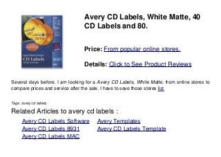 Avery CD Labels, White Matte, 40
CD Labels and 80.
Price: From popular online stores.
Details: Click to See Product Reviews
Several days before. I am looking for a Avery CD Labels, White Matte, from online stores to
compare prices and service after the sale. I have to save those stores list.
Tags: avery cd labels,
Related Articles to avery cd labels :
. Avery CD Labels Software . Avery Templates
. Avery CD Labels 8931 . Avery CD Labels Template
. Avery CD Labels MAC
 