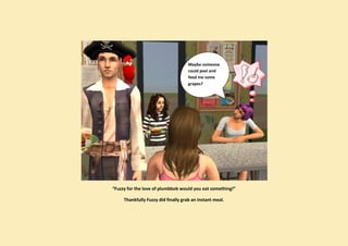 Maybe someone
                                     could peel and
                                     feed me some
                                     grapes?




“Fuzzy for the love of plumbbob would you eat something!”

     Thankfully Fuzzy did finally grab an instant meal.
 