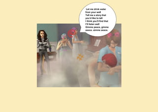 Let me drink water
from your well
Tell me a story that
you’d like to tell
I think you’ll find that
I’ll listen well
Gimme peace, gimme
peace, gimme peace.
 
