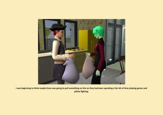 I was beginning to think maybe Esme was going to pull something on him as they had been spending a fair bit of time playing games and
                                                          pillow fighting.
 