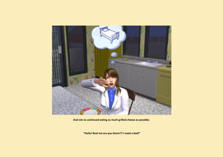 And sim Jo continued eating as much grilled cheese as possible.



        “Hello! Real me are you there!?! I need a bed!”
 