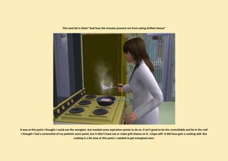 This next bit is titled “And how the inmates prevent me from eating Grilled cheese”




It was at this point I thought I could use the energizer, but needed some aspiration points to do so. It isn’t good to be the controllable and be in the red!
 I thought I had a screenshot of my pathetic want panel, but it didn’t have eat or make grill cheese on it. >slaps self< It did have gain a cooking skill. But
                                              cooking is a bit slow at this point; I needed to get energized soon.
 