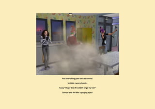 And everything goes back to normal.

          Scribble >worry hands<

Fuzzy “I hope that fire didn’t singe my hair”

   Sawyer and Ani-Mei >gouging eyes<
 
