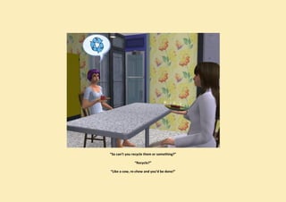 “So can’t you recycle them or something?”

               “Recycle?”

“Like a cow, re-chew and you’d be done!”
 