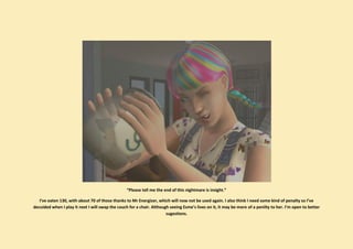 “Please tell me the end of this nightmare is insight.”

   I’ve eaten 130, with about 70 of those thanks to Mr Energizer, which will now not be used again. I also think I need some kind of penalty so I’ve
decuided when I play it next I will swap the couch for a chair. Although seeing Esme’s lives on it, it may be more of a penilty to her. I’m open to better
                                                                       sugestions.
 