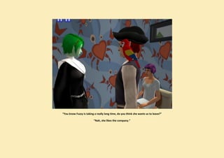 “You know Fuzzy is taking a really long time, do you think she wants us to leave?”

                         “Nah, she likes the company.”
 