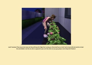S

Look! Tomatoes! They may not be tasty, but they will keep the fridge from running out. My simself was so tired I had to leave half and send her to bed-
              the controllable is not the one who is supposed to pass out! Also when are you guys going to start doing that! Slackers!
 