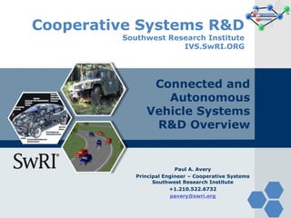 Cooperative Systems R&D
Southwest Research Institute
IVS.SwRI.ORG
Connected and
Autonomous
Vehicle Systems
R&D Overview
Paul A. Avery
Principal Engineer – Cooperative Systems
Southwest Research Institute
+1.210.522.6732
pavery@swri.org
 