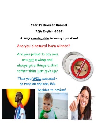 Year 11 Revision Booklet
AQA English GCSE
A very crash guide to every question!
Are you a natural born winner?
Are you proud to say you
are not a wimp and
always give things a shot
rather than just give up?
Then you WILL succeed –
so read on and use this
booklet to revise!
 