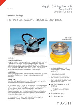 Four-inch SELF SEALING INDUSTRIAL COUPLINGS
GENERAL INFORMATION
Avery-Hardoll self sealing couplings are designed for use wherever
it is necessary to connect and disconnect hoses and pipelines
under pressure, quickly and without spillage. They are designed
primarily for use in the petroleum, chemical and brewing industries
where reliability and safety are of prime concern. The Offshore
version has stainless steel internals and a special bush.
DESCRIPTION
Hose units incorporate the female connector and a swivel for hose
connection. Tank units are flanged and incorporate the male
connector.
OPERATION
Operation is single action, using a straightforward turning motion
to connect the couplings and open a flow path.
An initial push and turn action on the hose unit causes engagement
with the tank unit, thus locking and sealing the two units together.
Further rotation causes the internal valves to open, thereby
allowing flow with minimum pressure drop.
The connection and valve mechanism is interlocked such that the
valve can only be opened by fully engaging and sealing the hose
unit on its matching tank unit.
On disconnection, the valves fully close before the couplings
separate and spillage is therefore negligible.
• UNRIVALLED QUALITY FOR
TROUBLE FREE OPERATION AND
LONG LIFE
• NEGLIGIBLE SPILLAGE
• ENVIRONMENTALLY FRIENDLY
• EASY SINGLE ACTION COUPLING
AND VALVE OPENING
• MATERIAL: ALUMINIUM ALLOY /
ST. STEEL
• NITRILE OR FLUOROCARBON
SEALS
• SELECTIVITY OPTIONS
• OFFSHORE VERSION
PRO CPL 20
PRODUCTS - Couplings
CCMY4501
Offshore version
CCMY4500
 