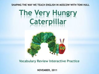 SHAPING THE WAY WE TEACH ENGLISH IN MOSCOW WITH TONI HULL


     The Very Hungry
       Caterpillar




     Vocabulary Review Interactive Practice

                  NOVEMBER, 2011
 