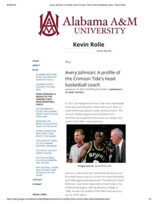 6/28/2018 Avery Johnson: A profile of the Crimson Tide's head basketball coach - Kevin Rolle
https://sites.google.com/site/kevinrolleal/blog/avery-johnson-a-profile-of-the-crimson-tides-head-basketball-coach 1/3
Kevin Rolle
HOME
ABOUT
BLOG
ALABAMA A&M PRIDE:
JOHN STALLWORTH'S
CAREER IN FOCUS
ALABAMA SPORTS
LEGENDS: THE REAL
DEAL
AVERY JOHNSON: A
PROFILE OF THE
CRIMSON TIDE'S
HEAD BASKETBALL
COACH
DATING WEBSITE?
COUNT ON ALABAMA
SPORTS FANS TO HAVE
THEIR OWN
REVISITING THE
IMPACT OF BLEDSOE’S
TRADE TO THE BUCKS
SPORTS SUPERSTARS
WHO TRACE THEIR
ROOTS TO ALABAMA
THE GREATEST TEAMS
OF THE ALABAMA
FOOTBALL PROGRAM
THE HECTIC LIFE OF A
VARSITY PLAYER
THE TOP FOOTBALL
PLAYERS IN CRIMSON
TIDE HISTORY
WHY FOOTBALL TEAMS
NEED TO KEEP THEIR
PLAYERS IN TIP-TOP
SHAPE
CONTACT
SITEMAP
SOCIAL LINKS
Blog >
Avery Johnson: A pro le of
the Crimson Tide's head
basketball coach
posted Jun 19, 2018, 7:03 PM by Kevin Rolle   [ updated Jun
19, 2018, 7:04 PM ]
In 2015, the Alabama Crimson Tide men’s basketball
team was searching for a new head coach after six
underwhelming seasons under Anthony Grant. The
school’s athletic department decided to hire
someone who experienced success as a player and
coach in the NBA – Avery Johnson.
Image source: sacurrent.com
 
Johnson, nicknamed the “Little General” because of
his small stature and as a nod to his close friendship
with NBA legend and teammate “The Admiral” David
Robinson, was never expected to make it big in the
professional league. After graduating college in
1988, he was not drafted in the NBA and had to try
out as a free agent. 
Search this site
 