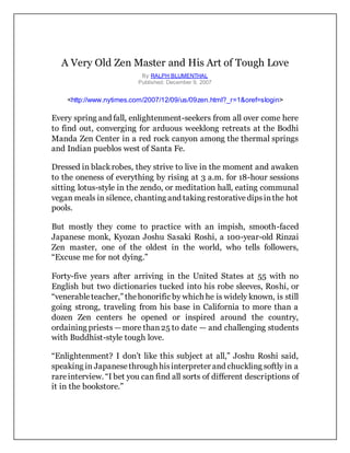 A Very Old Zen Master and His Art of Tough Love
By RALPH BLUMENTHAL
Published: December 9, 2007
<http://www.nytimes.com/2007/12/09/us/09zen.html?_r=1&oref=slogin>
Every spring and fall, enlightenment-seekers from all over come here
to find out, converging for arduous weeklong retreats at the Bodhi
Manda Zen Center in a red rock canyon among the thermal springs
and Indian pueblos west of Santa Fe.
Dressed in blackrobes, they strive to live in the moment and awaken
to the oneness of everything by rising at 3 a.m. for 18-hour sessions
sitting lotus-style in the zendo, or meditation hall, eating communal
vegan meals in silence, chanting and taking restorativedipsinthe hot
pools.
But mostly they come to practice with an impish, smooth-faced
Japanese monk, Kyozan Joshu Sasaki Roshi, a 100-year-old Rinzai
Zen master, one of the oldest in the world, who tells followers,
“Excuse me for not dying.”
Forty-five years after arriving in the United States at 55 with no
English but two dictionaries tucked into his robe sleeves, Roshi, or
“venerableteacher,” thehonorific by which he is widely known, is still
going strong, traveling from his base in California to more than a
dozen Zen centers he opened or inspired around the country,
ordaining priests —more than25 to date — and challenging students
with Buddhist-style tough love.
“Enlightenment? I don’t like this subject at all,” Joshu Roshi said,
speaking in Japanesethrough hisinterpreter and chuckling softly in a
rareinterview. “I bet you can find all sorts of different descriptions of
it in the bookstore.”
 
