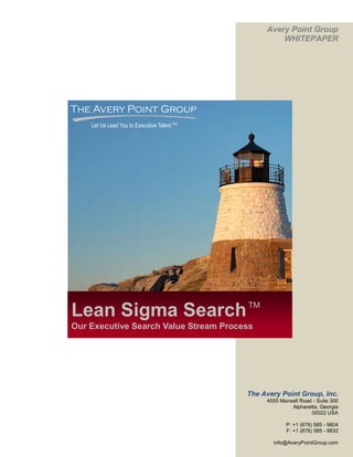 Avery Point Group
                                                      WHITEPAPER




The Avery Point Group
    Let Us Lead You to Executive Talent SM




                                             TM
Lean Sigma Search
Our Executive Search Value Stream Process




                                             The Avery Point Group, Inc.
                                                  4555 Mansell Road - Suite 300
                                                           Alpharetta, Georgia
                                                                   30022 USA

                                                         P: +1 (678) 585 - 9804
                                                         F: +1 (678) 585 - 9832

                                                    info@AveryPointGroup.com
 