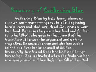 Summary of  Gathering BlueGathering  Blue by Lois  lowry  shows us that we can’t trust strangers . In  the  beginning  Kira’s   mom and  dad  are  dead .So , women  want  her  land. Because they want her land and for her to to be killed , she goes to the council of the Guardians .She won the argument and gets to stay alive. Because she won and she has such a talent  she lives in the council of Edifice .  Eventually  her friend finds her Dad  and brings him to her . She is shocked when she finds out her mom was posind and her Defender Killed her Dad.