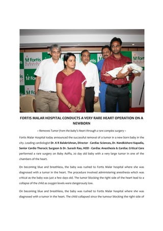 FORTIS MALAR HOSPITAL CONDUCTS A VERY RARE HEART OPERATION ON A
                          NEWBORN
              ~ Removes Tumor from the baby’s Heart through a rare complex surgery ~

Fortis Malar Hospital today announced the successful removal of a tumor in a new born baby in the
city. Leading cardiologist Dr. K R Balakrishnan, Director - Cardiac Sciences, Dr. Nandkishore Kapadia,
Senior Cardio Thoracic Surgeon & Dr. Suresh Rao, HOD - Cardiac Anesthesia & Cardiac Critical Care
performed a rare surgery on Baby Asiffa, 20 day old baby with a very large tumor in one of the
chambers of the heart.

On becoming blue and breathless, the baby was rushed to Fortis Malar hospital where she was
diagnosed with a tumor in the heart. The procedure involved administering anesthesia which was
critical as the baby was just a few days old. The tumor blocking the right side of the heart lead to a
collapse of the child as oxygen levels were dangerously low.

On becoming blue and breathless, the baby was rushed to Fortis Malar hospital where she was
diagnosed with a tumor in the heart. The child collapsed since the tumour blocking the right side of
 