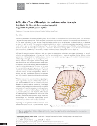 Arch Neuropsychiatry 2017; 54: 282-283 • DOI: 10.5152/npa.2016.12654
A Very Rare Type of Neuralgia: Nervus Intermedius Neuralgia
Çok Nadir Bir Nevralji: İntermedius Nevraljisi
Turgay DEMİR, Miray ERDEM, Şebnem BIÇAKCI
Department of Neurology, Çukurova University School of Medicine, Adana, Turkey
Letter to the Editor / Editöre Mektup
Cite this article as: Demir T, Erdem M, Bıçakcı Ş. A Very Rare Type of Neuralgia: Nervus Intermedius Neuralgiai. Arch Neuropsychiatry
2017; 54:282-283.
Dear Editor,
The nervus intermedius, which is the peripheral part of the facial nerve, has visceral motor and special sensory fibers. First described in
1563, the nerve was referred to as “portio media inter comunicantem faciei et nervum auditorium” by Heinrich August Wrisberg in 1777
(1). The word “intermedius” is used because of the intermediate position of the nerve between the superior part of the vestibular
nerve and the facial nerve (2). The nervus intermedius enters the internal auditory meatus immediately after leaving the brainstem and
travels with the facial nerve through the facial canal (Figure 1). According to the diagnostic criteria of the International Classification of
Headache Disorders, 3rd
edition (beta version), nervus intermedius (facial nerve) neuralgia (NIN) is a rare disorder characterized by
brief paroxysms of pain felt deep in the auditory canal that sometimes radiates to the parieto-occipital region (3).
A 55 year-old woman presented to a hospital with very severe burning sensation and stinging pain attacks that persisted for seconds
and often occurred during the day in her right ear. From her past medical history, it was understood that she had diabetes mellitus,
hypertension, and hyperlipidemia. In addition, she was involved in a car accident seven years ago, which resulted in loss of consciousness
and bleeding in her right ear. Her neurological examina-
tion and high-resolution magnetic resonance image of the
brain and inner ear were normal. Hypoplasia of the anteri-
or cerebral artery on the right side was seen during brain
magnetic resonance angiography. Moreover, her temporal
bone computed tomography image was normal. She had
insignificant presbycusis bilaterally during her audiological
evaluation. Thus, in line with existing evidence, she was di-
agnosed with NIN, and following six months of treatment
with 1200 mg/day of gabapentin, her pain attacks stopped.
While the most common cause of cranial neuralgia is trigem-
inal neuralgia, limited data are available on the incidence of
NIN. However, NIN is very rare; the number of cases found
between 1932 and 2012 was less than 150 (4). Other neuro-
logical and otolaryngological etiologies should be excluded in
patients with NIN, which is mostly seen in middle-aged wom-
en. Therefore, it is essential to thoroughly examine the head,
ear, nose, throat, face, and neck of patients. When there is
no underlying etiology, it is referred to as classical NIN. Some
secondary reasons have been reported: herpes zoster, tem-
poromandibular joint dysfunction, nasopharyngeal carcino-
ma, petrous bone osteoma, and neuroborreliosis (5,6).
Depending on the patient’s condition, there are sever-
al treatment options such as surgical treatment, physical
Figure 1. Anatomy of the facial and intermedius nerve
Correspondence Address/Yazışma Adresi: Turgay Demir, Çukurova Üniversitesi Tıp Fakültesi, Nöroloji Anabilim Dalı, Adana, Türkiye
E-mail: drtdemir@gmail.com
Received/Geliş Tarihi: 30.10.2015 Accepted/Kabul Tarihi: 29.02.2016
©Copyright 2017 by Turkish Association of Neuropsychiatry - Available online at www.noropskiyatriarsivi.com
©Telif Hakkı 2017 Türk Nöropsikiyatri Derneği - Makale metnine www.noropskiyatriarsivi.com web sayfasından ulaşılabilir.
282
 