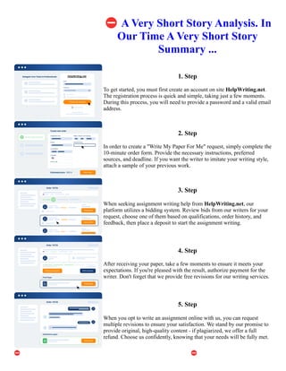 ⛔A Very Short Story Analysis. In
Our Time A Very Short Story
Summary ...
1. Step
To get started, you must first create an account on site HelpWriting.net.
The registration process is quick and simple, taking just a few moments.
During this process, you will need to provide a password and a valid email
address.
2. Step
In order to create a "Write My Paper For Me" request, simply complete the
10-minute order form. Provide the necessary instructions, preferred
sources, and deadline. If you want the writer to imitate your writing style,
attach a sample of your previous work.
3. Step
When seeking assignment writing help from HelpWriting.net, our
platform utilizes a bidding system. Review bids from our writers for your
request, choose one of them based on qualifications, order history, and
feedback, then place a deposit to start the assignment writing.
4. Step
After receiving your paper, take a few moments to ensure it meets your
expectations. If you're pleased with the result, authorize payment for the
writer. Don't forget that we provide free revisions for our writing services.
5. Step
When you opt to write an assignment online with us, you can request
multiple revisions to ensure your satisfaction. We stand by our promise to
provide original, high-quality content - if plagiarized, we offer a full
refund. Choose us confidently, knowing that your needs will be fully met.
⛔A Very Short Story Analysis. In Our Time A Very Short Story Summary ... ⛔A Very Short Story Analysis. In
Our Time A Very Short Story Summary ...
 