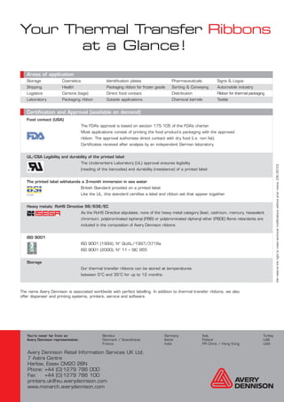 Your Thermal Transfer Ribbons
       at a Glance!
   Areas of application
   Storage             Cosmetics                  Identification plates                 Pharmaceuticals            Signs & Logos
   Shipping            Health                     Packaging ribbon for frozen goods     Sorting & Conveying        Automobile industry
   Logistics           Cartons (tags)             Direct food contact                   Distribution               Ribbon for thermal packaging
   Laboratory          Packaging ribbon           Outside applications                  Chemical barrels           Textile


   Certification and Approval (available on demand)
   Food contact (USA)
                                    The FDA’s approval is based on section 175.105 of the FDA’s charter.
                                    Most applications consist of printing the food product‘s packaging with the approved
                                    ribbon. The approval authorises direct contact with dry food (i.e. non fat).
                                    Certificates received after analysis by an independent German laboratory.


   UL/CSA Legibility and durability of the printed label
                                    The Underwriters Laboratory (UL) approval ensures legibility




                                                                                                                                                       We reserve the right to make technical modifications without prior notice. (06/2010)
                                    (reading of the barcodes) and durability (resistance) of a printed label.


   The printed label withstands a 3-month immersion in sea water
                                    British Standard provided on a printed label.
                                    Like the UL, this standard certifies a label and ribbon set that appear together.


   Heavy metals: RoHS Directive 98/638/EC
                                    As the RoHS Directive stipulates; none of the heavy metal category (lead, cadmium, mercury, hexavalent
                                    chromium, polybrominated biphenyl (PBB) or polybrominated diphenyl ether (PBDE) flame retardants are
                                    included in the composition of Avery Dennison ribbons


   ISO 9001
                                    ISO 9001 (1994), N° QUAL/1997/3718a
                                    ISO 9001 (2000), N° 11 – SIC 955


   Storage
                                    Our thermal transfer ribbons can be stored at temperatures
                                    between 5°C and 35°C for up to 12 months.



The name Avery Dennison is associated worldwide with perfect labelling. In addition to thermal transfer ribbons, we also
offer dispenser and printing systems, printers, service and software.




   You’re never far from an                     Benelux                             Germany               Italy                               Turkey
   Avery Dennison representative:               Denmark / Scandinavia               Iberia                Poland                              UAE
                                                France                              India                 PR China / Hong Kong                USA

   Avery Dennison Retail Information Services UK Ltd.
   7 Astra Centre
   Harlow, Essex CM20 2BN
   Phone: +44 (0) 1279 786 000
   Fax:    +44 (0) 1279 786 100
   printers.uk@eu.averydennison.com
   www.monarch.averydennison.com
 