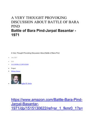 A VERY THOUGHT PROVOKING
DISCUSSION ABOUT BATTLE OF BARA
PIND
Battle of Bara Pind-Jarpal Basantar -
1971
A Very Thought Provoking Discussion About Battle of Bara Pind
• July 2021
• DOI:
• 10.13140/RG.2.2.29074.58560
• Project:
• Military History
• Agha H Amin
https://www.amazon.com/Battle-Bara-Pind-
Jarpal-Basantar-
1971/dp/1515130622/ref=sr_1_fkmr0_1?s=
 