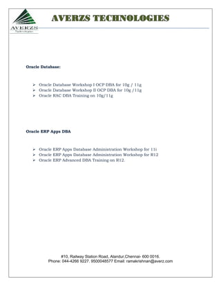 AVERZS TECHNOLOGIES




Oracle Database:



    Oracle Database Workshop I OCP DBA for 10g / 11g
    Oracle Database Workshop II OCP DBA for 10g /11g
    Oracle RAC DBA Training on 10g/11g




Oracle ERP Apps DBA



    Oracle ERP Apps Database Administration Workshop for 11i
    Oracle ERP Apps Database Administration Workshop for R12
    Oracle ERP Advanced DBA Training on R12.




                #10, Railway Station Road, Alandur,Chennai- 600 0016.
          Phone: 044-4266 9227. 9500048577 Email: ramakrishnan@averz.com
 