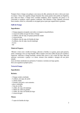 Tempere bem o frango em pedaços com massa de alho, pimenta do reino e deixe por mais
ou menos 1 hora. Em seguida coloque bastante óleo numa panela (não ponha na frigideira,
pois além de fritar, o frango deve cozinhar também), deixe esquentar um pouco e vá
colocando os pedaços, tantos quantos couberem. Não diminua o fogo. Quando estiverem
bem corados, retire-os, colocando-os em papel grosso para que sequem bem a gordura.

Suflê de Frango

Ingredientes:

- 1 frango pequeno ensopado com todos os temperos da preferência
- 1 xícara do molho em que foi feito o frango
- 2 colheres, das de sopa, de queijo parmesão ralado
- 1 xícara de leite
- 2 colheres, das de sopa, de farinha de trigo
- 2 colheres, das de sopa, rasa de manteiga
- 5 ovos
- Sal

Modo de Preparo:

 Misture o leite com o molho de frango, adicione a farinha e as gemas, passe pela peneira,
junte a manteiga e leve ao fogo brando. Mexa sempre com uma colher de pau até cozinhar e
engrossar. Adicione o frango desfiado, misture bem, prove o sal e retire do fogo. Bata até
amornar, acrescente o queijo e as claras, misture com cuidado e despeje em um pirex
untado.
Asse em forno moderado nos primeiros 5 minutos e termine em fogo quente.
Sirva em seguida no próprio pirex.

Torta de Frango

Ingredientes:

Recheio:

- 1 frango cozido e desfiado
- 3 colheres, de sopa, de azeite
- 1 cebola ralada
- 3 tomates sem pele e sem sementes
- salsa e cebolinha
- 1 lata de ervilha
- 1 colher, de sopa, de manteiga
- 1 tablete de caldo de galinha
- 1 colher, de sopa, de farinha de trigo
- 1 xícara de água

Massa:

- 3 copos de farinha de trigo
                                                                                        2
 