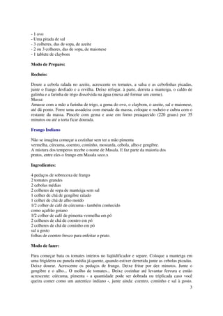 - 1 ovo
- Uma pitada de sal
- 3 colheres, das de sopa, de azeite
- 2 ou 3 colheres, das de sopa, de maionese
- 1 tablete de claybom

Modo de Preparo:

Recheio:

Doure a cebola ralada no azeite, acrescente os tomates, a salsa e as cebolinhas picadas,
junte o frango desfiado e a ervilha. Deixe refogar. à parte, derreta a manteiga, o caldo de
galinha e a farinha de trigo dissolvida na água (mexa até formar um creme).
Massa:
Amasse com a mão a farinha de trigo, a gema do ovo, o claybom, o azeite, sal e maionese,
até dá ponto. Forre uma assadeira com metade da massa, coloque o recheio e cubra com o
restante da massa. Pincele com gema e asse em forno preaquecido (220 graus) por 35
minutos ou até a torta ficar dourada.

Frango Indiano

Não se imagina começar a cozinhar sem ter a mão pimenta
vermelha, cúrcuma, coentro, cominho, mostarda, cebola, alho e gengibre.
A mistura dos temperos recebe o nome de Masala. E faz parte da maioria dos
pratos, entre eles o frango em Masala seco.x

Ingredientes:

4 pedaços de sobrecoxa de frango
2 tomates grandes
2 cebolas médias
2 colheres de sopa de manteiga sem sal
1 colher de chá de gengibre ralado
1 colher de chá de alho moído
1/2 colher de café de cúrcuma - também conhecido
como açafrão goiano
1/2 colher de café de pimenta vermelha em pó
2 colheres de chá de coentro em pó
2 colheres de chá de cominho em pó
sal a gosto
folhas de coentro fresco para enfeitar o prato.

Modo de fazer:

Para começar bata os tomates inteiros no liqüidificador e separe. Coloque a manteiga em
uma frigideira ou panela média já quente, quando estiver derretida junte as cebolas picadas.
Deixe dourar. Acrescente os pedaços de frango. Deixe fritar por dez minutos. Junte o
gengibre e o alho... O molho de tomates... Deixe cozinhar até levantar fervura e então
acrescente: cúrcuma, pimenta - a quantidade pode ser dobrada ou triplicada caso você
queira comer como um autentico indiano -, junte ainda: coentro, cominho e sal à gosto.
                                                                                          3
 