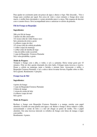 Para ajudar no cozimento junte um pouco de água e abaixe o fogo. Não descuide... Vire o
frango para cozinhar por igual. Em cerca de vinte e cinco minutos o frango deve estar
macio, o molho bem encorpado e o prato prontinho para ir a mesa. Não esqueça de decorar
com o coentro fresco. Sirva acompanhado arroz e amenizar os efeitos da pimenta.

Filé de Frango ao Requeijão

Ingredientes:

500 g de filé de frango
2 dentes de alho amassados
1/2 xícara (chá) de vinho branco seco
Sal e pimenta-do-reino a gosto
4 colheres (sopa) de óleo
1/2 xícara (chá) de cebola picadinha
1 colher (sopa) de manteiga
1 colher (chá) de farinha de trigo
1 lata de milho-verde escorrido
1 copo de Requeijão Cremoso Parmalat
Sal e salsa picadinha, a gosto

Modo de Preparo:
Tempere o frango com o alho, o vinho, o sal e a pimenta. Deixe tomar gosto por 15
minutos. Frite no óleo quente dourando dos dois lados. Coloque numa travessa e reserve.
Doure a cebola na manteiga, junte a farinha e misture bem. Acrescente o milho, o
Requeijão Cremoso Parmalat, o sal, a salsa e deixe levantar fervura. Espalhe sobre os filés.
Sirva quente. Rendimento: 4 porções.

Frango Lua de Mel

Ingredientes:

4 peitos de frango
1 copo de Requeijão Cremoso Parmalat
4 fatias de manga
1 xícara de creme de leite
4 colheres (sopa) de mel
Sal a gosto

Modo de Preparo:

Rechear o frango com Requeijão Cremoso Parmalat e a manga, enrolar com papel
alumínio. Cozinhe em uma panela com água e sal. Retire o frango e deixe reduzir o caldo,
acrescentando o creme de leite e o mel até chegar ao ponto de molho. Tire o papel
alumínio. Em uma travessa intercale os rolinhos de frango com fatias de manga e regue
com molho.
Rendimento: 4 pratos.



                                                                                          4
 