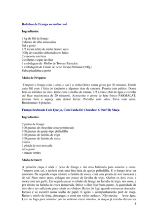 Rolinhos de Frango ao molho rosê

Ingredientes:

1 kg de filé de frango
2 dentes de alho amassados
Sal a gosto
1/2 xícara (chá) de vinho branco seco
300g de toucinho defumado em fatias
2 cenouras em tiras
2 colheres (sopa) de óleo
1 embalagem de Molho de Tomate Parmalat
1 embalagem de Creme de Leite Fresco Parmalat (500g)
Salsa picadinha a gosto

Modo de Preparo:

 Tempere o frango com o alho, o sal e o vinho.Deixe tomar gosto por 30 minutos. Enrole
cada filé com 1 fatia de toucinho e algumas tiras de cenoura. Prenda com palitos. Doure
bem os rolinhos no óleo. Junte com o molho de tomate, 1/2 xícara (chá) de água e cozinhe
até ficar macio(cerca de 20 minutos). Acrescente o creme de leite fresco PARMALAT,
misture bem e aqueça sem deixar ferver. Polvilhe com salsa. Sirva com arroz.
Rendimento: 6 porções.

Frango Recheado Com Queijo, Com Calda De Chocolate E Purê De Maça

Ingredientes:

2 peitos de frango
100 gramas de chocolate amargo triturado
100 gramas de queijo tipo philadélfia
100 gramas de farinha de trigo
100 gramas de farinha de rosca
2 ovos
1 pitada de noz moscada
sal a gosto
4 maças verdes

Modo de fazer:

A primeira etapa é abrir o peito de frango e dar uma batidinha para amaciar a carne.
Tempere com sal, e recheie com uma fina fatia de queijo philadélfia. E o frango deve ser
enrolado. Na segunda etapa misture a farinha de rosca, com uma pitada de noz moscada e
de sal. Num outro prato, coloque um pouco de farinha de trigo. Quebre os dois ovos, e
mexa com um garfo. Em seguida passe o rolinho de frango na farinha de trigo, nos ovos, e
por último na farinha de rosca temperada. Deixe o óleo ficar bem quente. A quantidade de
óleo deve ser suficiente para cobrir os rolinhos. Retire do fogo quando estiverem dourados.
Depois é só escorrer numa toalha de papel. E agora o acompanhamento purê de maçã.
Retire o miolo da fruta, descasque, e corte em vários pedaços. Não precisa       levar água.
Leve ao fogo para cozinhar por no máximo cinco minutos, as maças já cozidas devem ser
                                                                                          5
 