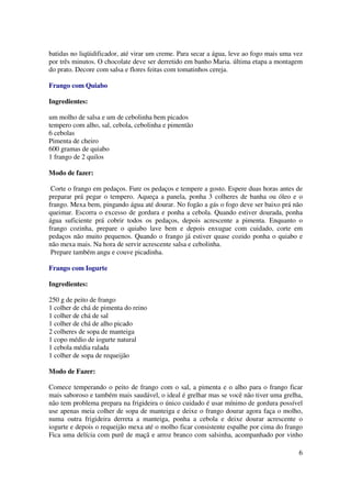 batidas no liqüidificador, até virar um creme. Para secar a água, leve ao fogo mais uma vez
por três minutos. O chocolate deve ser derretido em banho Maria. última etapa a montagem
do prato. Decore com salsa e flores feitas com tomatinhos cereja.

Frango com Quiabo

Ingredientes:

um molho de salsa e um de cebolinha bem picados
tempero com alho, sal, cebola, cebolinha e pimentão
6 cebolas
Pimenta de cheiro
600 gramas de quiabo
1 frango de 2 quilos

Modo de fazer:

 Corte o frango em pedaços. Fure os pedaços e tempere a gosto. Espere duas horas antes de
preparar prá pegar o tempero. Aqueça a panela, ponha 3 colheres de banha ou óleo e o
frango. Mexa bem, pingando água até dourar. No fogão a gás o fogo deve ser baixo prá não
queimar. Escorra o excesso de gordura e ponha a cebola. Quando estiver dourada, ponha
água suficiente prá cobrir todos os pedaços, depois acrescente a pimenta. Enquanto o
frango cozinha, prepare o quiabo lave bem e depois enxugue com cuidado, corte em
pedaços não muito pequenos. Quando o frango já estiver quase cozido ponha o quiabo e
não mexa mais. Na hora de servir acrescente salsa e cebolinha.
 Prepare também angu e couve picadinha.

Frango com Iogurte

Ingredientes:

250 g de peito de frango
1 colher de chá de pimenta do reino
1 colher de chá de sal
1 colher de chá de alho picado
2 colheres de sopa de manteiga
1 copo médio de iogurte natural
1 cebola média ralada
1 colher de sopa de requeijão

Modo de Fazer:

Comece temperando o peito de frango com o sal, a pimenta e o alho para o frango ficar
mais saboroso e também mais saudável, o ideal é grelhar mas se você não tiver uma grelha,
não tem problema prepara na frigideira o único cuidado é usar mínimo de gordura possível
use apenas meia colher de sopa de manteiga e deixe o frango dourar agora faça o molho,
numa outra frigideira derreta a manteiga, ponha a cebola e deixe dourar acrescente o
iogurte e depois o requeijão mexa até o molho ficar consistente espalhe por cima do frango
Fica uma delícia com purê de maçã e arroz branco com salsinha, acompanhado por vinho

                                                                                         6
 